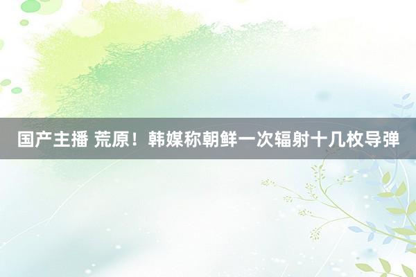 国产主播 荒原！韩媒称朝鲜一次辐射十几枚导弹