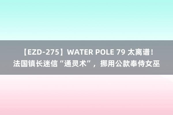 【EZD-275】WATER POLE 79 太离谱！法国镇长迷信“通灵术”，挪用公款奉侍女巫