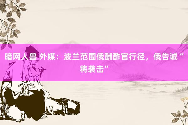 暗网人兽 外媒：波兰范围俄酬酢官行径，俄告诫“将袭击”