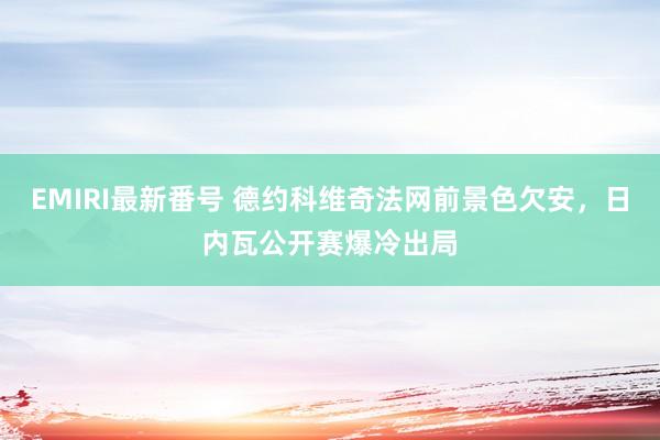 EMIRI最新番号 德约科维奇法网前景色欠安，日内瓦公开赛爆冷出局