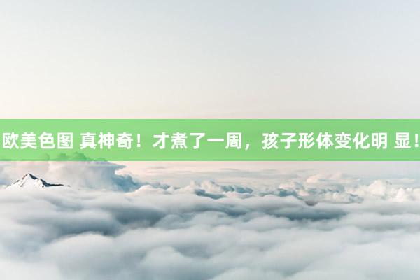 欧美色图 真神奇!才煮了一周,孩子形体变化明 显!