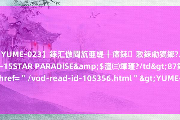 【YUME-023】銇汇倣閰斻亜缇╂瘝銇敇銇勮獦鎯?/a>2010-05-15STAR PARADISE&$澶㈢墿瑾?/td>87鍒嗛挓<a href=＂/vod-read-id-105356.html＂>YUME-018】濡栬壎婵°倢閫忋亼澶汉 灏忛噹鐞嗚彍 老东谈主带娃到这个年齿就该退出了, 晚于这个时分, 影响娃成长