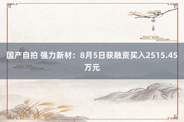 国产自拍 强力新材：8月5日获融资买入2515.45万元