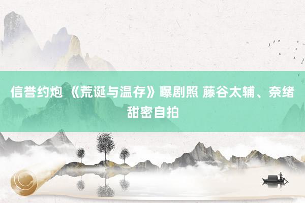 信誉约炮 《荒诞与温存》曝剧照 藤谷太辅、奈绪甜密自拍