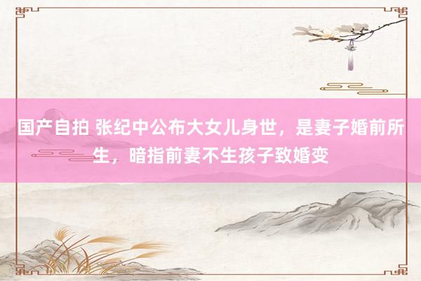 国产自拍 张纪中公布大女儿身世，是妻子婚前所生，暗指前妻不生孩子致婚变