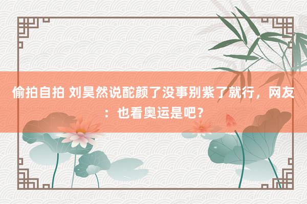 偷拍自拍 刘昊然说酡颜了没事别紫了就行，网友：也看奥运是吧？