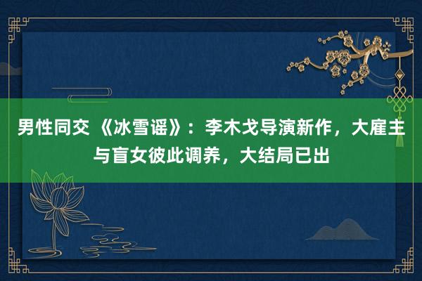 男性同交 《冰雪谣》：李木戈导演新作，大雇主与盲女彼此调养，大结局已出