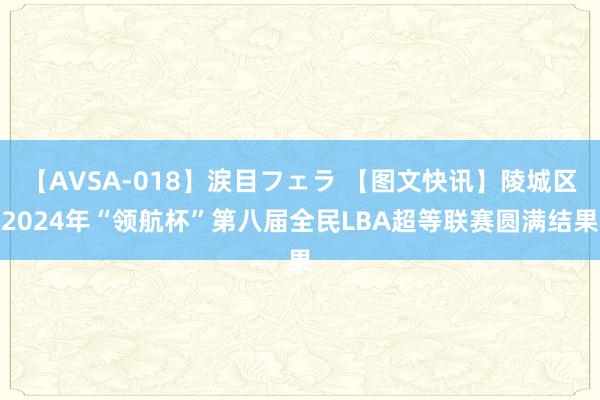 【AVSA-018】涙目フェラ 【图文快讯】陵城区2024年“领航杯”第八届全民LBA超等联赛圆满结果
