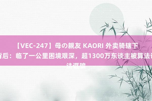 【VEC-247】母の親友 KAORI 外卖骑辖下跪背后：临了一公里困境艰深，超1300万东谈主被算法诓骗