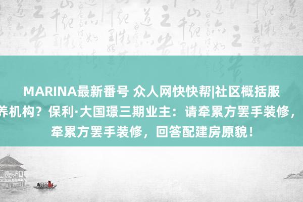 MARINA最新番号 众人网快快帮|社区概括服务用房被租给康养机构？保利·大国璟三期业主：请牵累方罢手装修，回答配建房原貌！