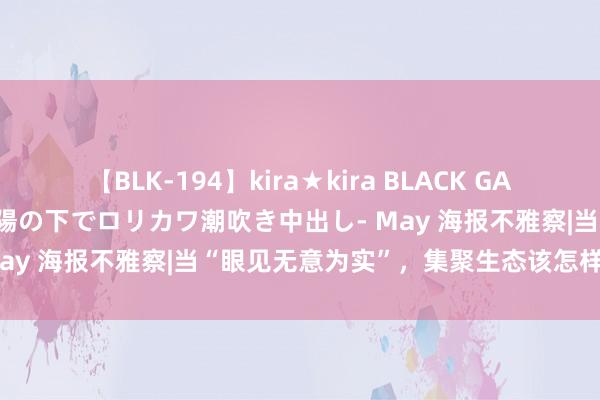 【BLK-194】kira★kira BLACK GAL 黒ギャル青姦露出-灼熱太陽の下でロリカワ潮吹き中出し- May 海报不雅察|当“眼见无意为实”，集聚生态该怎样珍惜？