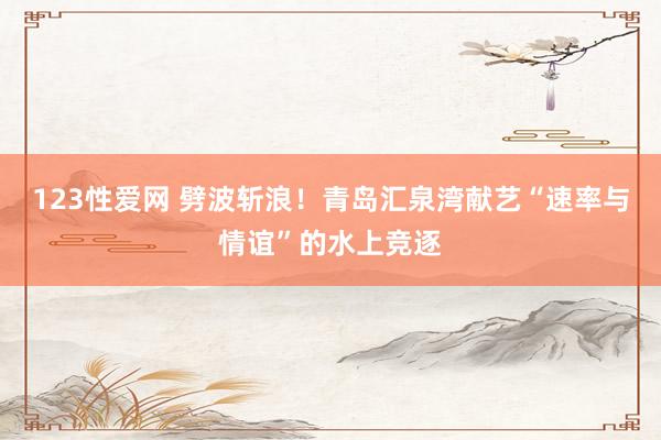 123性爱网 劈波斩浪！青岛汇泉湾献艺“速率与情谊”的水上竞逐
