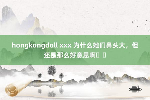 hongkongdoll xxx 为什么她们鼻头大，但还是那么好意思啊⁉️