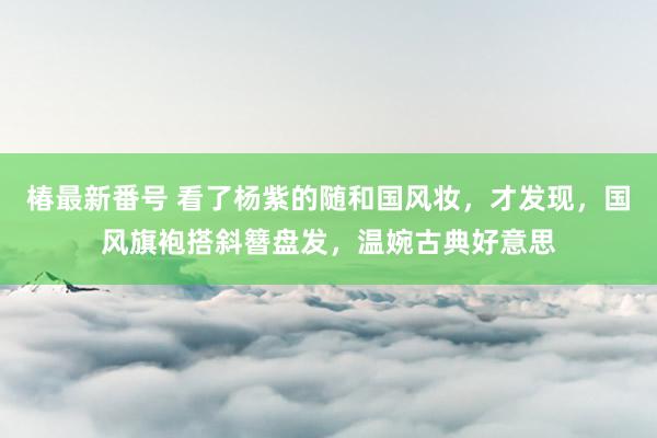 椿最新番号 看了杨紫的随和国风妆，才发现，国风旗袍搭斜簪盘发，温婉古典好意思