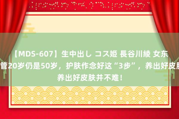【MDS-607】生中出し コス姫 長谷川綾 女东说念主不管20岁仍是50岁，护肤作念好这“3步”，养出好皮肤并不难！
