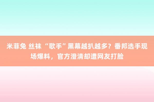 米菲兔 丝袜 “歌手”黑幕越扒越多？番邦选手现场爆料，官方澄清却遭网友打脸