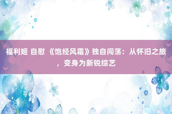福利姬 自慰 《饱经风霜》独自闯荡：从怀旧之旅，变身为新锐综艺