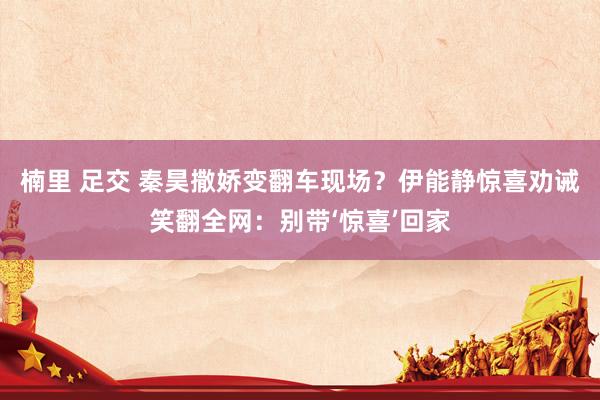 楠里 足交 秦昊撒娇变翻车现场？伊能静惊喜劝诫笑翻全网：别带‘惊喜’回家