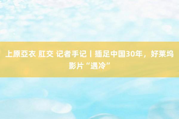 上原亞衣 肛交 记者手记丨插足中国30年，好莱坞影片“遇冷”