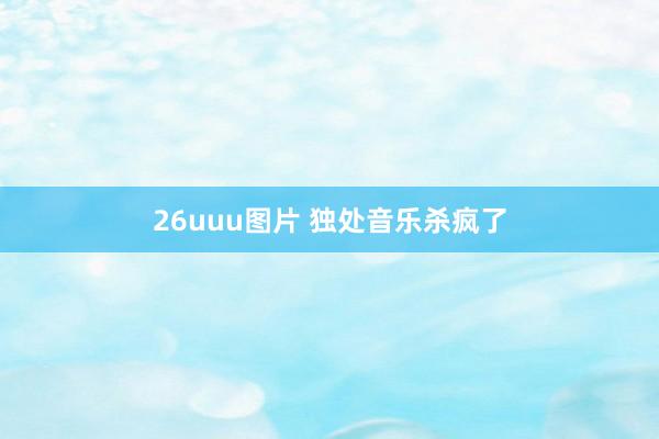 26uuu图片 独处音乐杀疯了