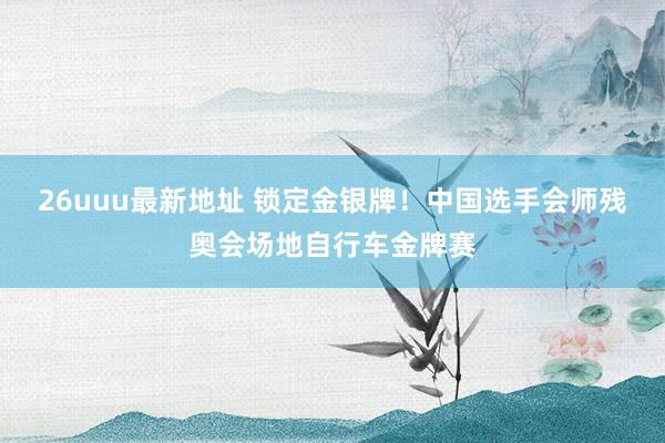 26uuu最新地址 锁定金银牌！中国选手会师残奥会场地自行车金牌赛