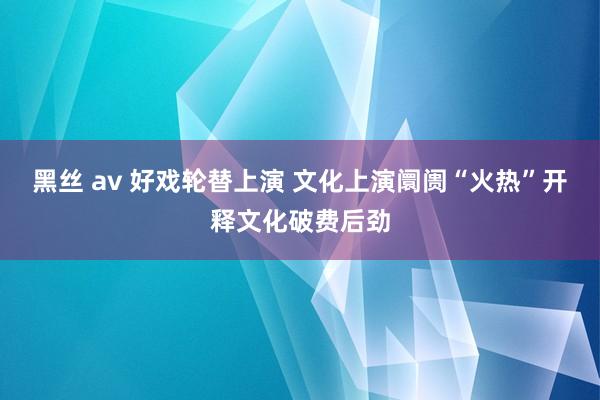 黑丝 av 好戏轮替上演 文化上演阛阓“火热”开释文化破费后劲