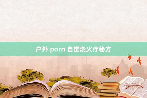 户外 porn 自觉烧火疗秘方