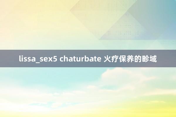 lissa_sex5 chaturbate 火疗保养的畛域