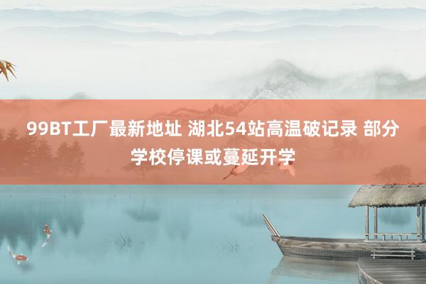 99BT工厂最新地址 湖北54站高温破记录 部分学校停课或蔓延开学