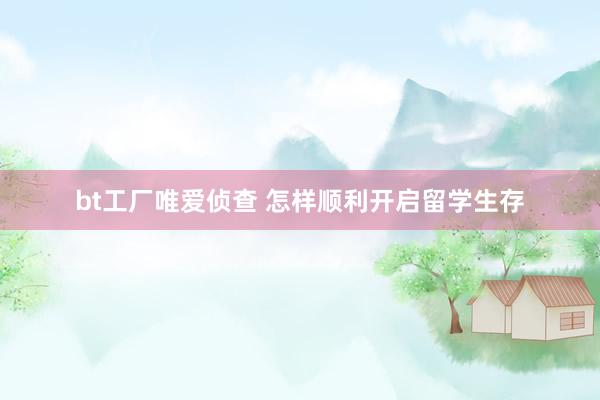 bt工厂唯爱侦查 怎样顺利开启留学生存