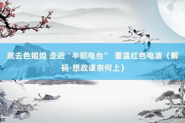 就去色姐姐 走近“半部电台”  重温红色电波（解码·想政课奈何上）