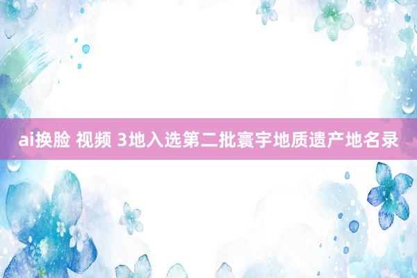 ai换脸 视频 3地入选第二批寰宇地质遗产地名录