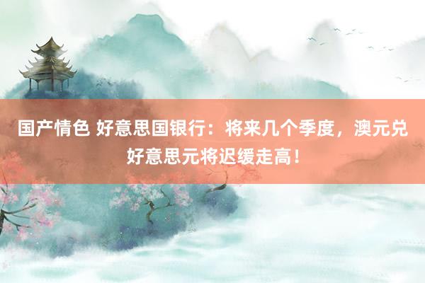 国产情色 好意思国银行：将来几个季度，澳元兑好意思元将迟缓走高！