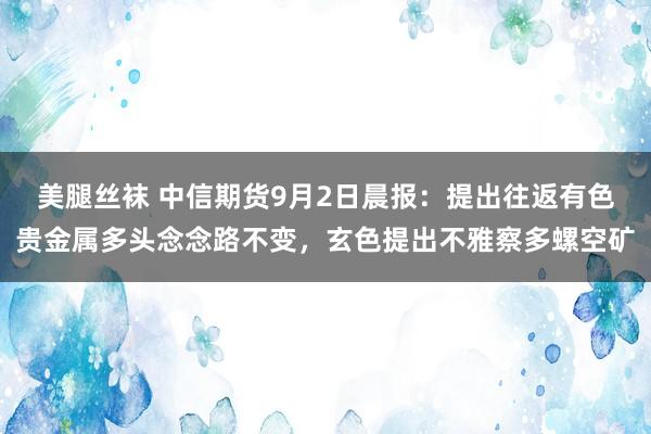美腿丝袜 中信期货9月2日晨报：提出往返有色贵金属多头念念路不变，玄色提出不雅察多螺空矿