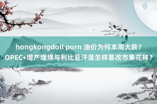 hongkongdoll porn 油价为何本周大跌？OPEC+增产缠绵与利比亚汗漫怎样篡改市集花样？
