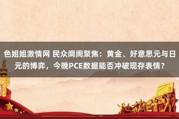 色姐姐激情网 民众阛阓聚焦：黄金、好意思元与日元的博弈，今晚PCE数据能否冲破现存表情？