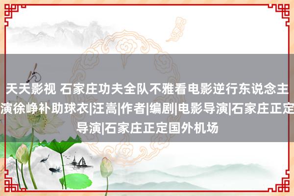 天天影视 石家庄功夫全队不雅看电影逆行东说念主生,向导演徐峥补助球衣|汪嵩|作者|编剧|电影导演|石家庄正定国外机场