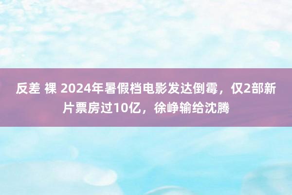 反差 裸 2024年暑假档电影发达倒霉，仅2部新片票房过10亿，徐峥输给沈腾