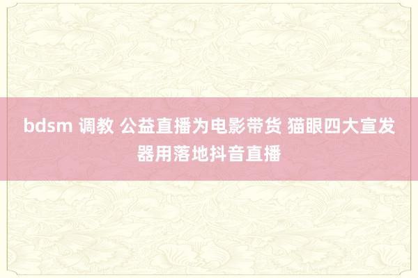 bdsm 调教 公益直播为电影带货 猫眼四大宣发器用落地抖音直播