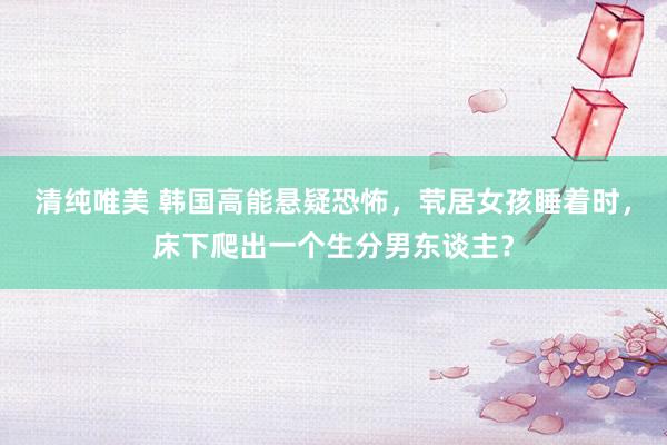 清纯唯美 韩国高能悬疑恐怖,茕居女孩睡着时,床下爬出一个生分男东谈主?