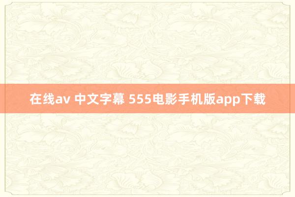 在线av 中文字幕 555电影手机版app下载