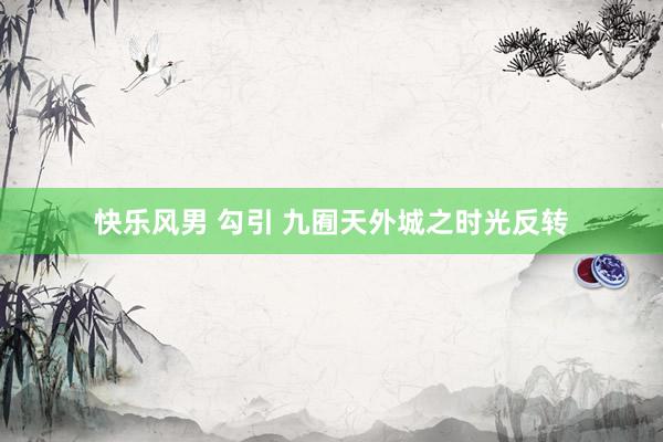 快乐风男 勾引 九囿天外城之时光反转
