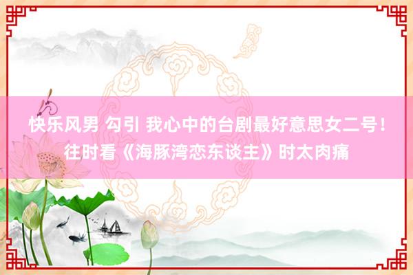 快乐风男 勾引 我心中的台剧最好意思女二号!往时看《海豚湾恋东谈主》时太肉痛