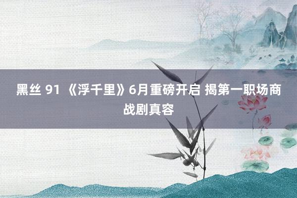 黑丝 91 《浮千里》6月重磅开启 揭第一职场商战剧真容