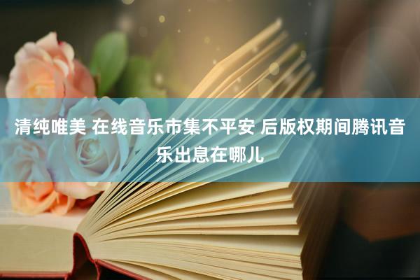清纯唯美 在线音乐市集不平安 后版权期间腾讯音乐出息在哪儿