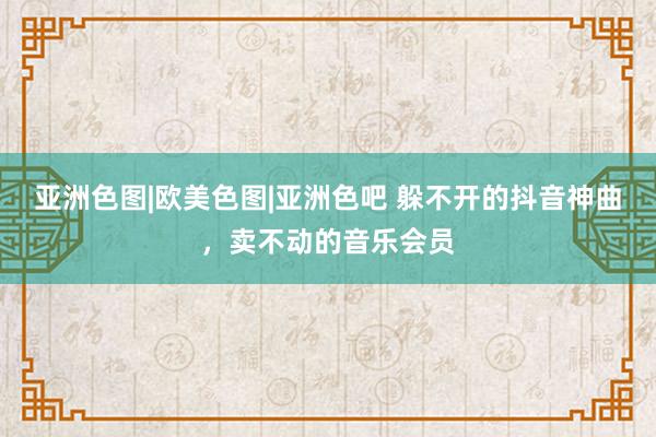 亚洲色图|欧美色图|亚洲色吧 躲不开的抖音神曲，卖不动的音乐会员
