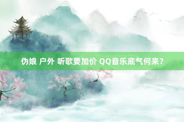 伪娘 户外 听歌要加价 QQ音乐底气何来？