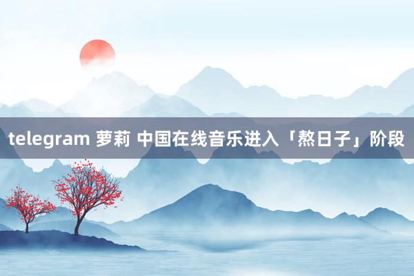 telegram 萝莉 中国在线音乐进入「熬日子」阶段