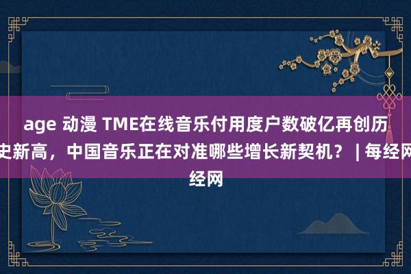 age 动漫 TME在线音乐付用度户数破亿再创历史新高，中国音乐正在对准哪些增长新契机？ | 每经网