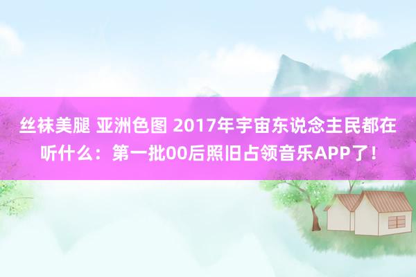 丝袜美腿 亚洲色图 2017年宇宙东说念主民都在听什么：第一批00后照旧占领音乐APP了！
